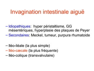 Invagination intestinale aiguë
• Formes
  – Idiopathiques: hyper péristaltisme, GG
    mésentériques, hyperplasie des plaques de Peyer
  – Secondaires: Meckel, tumeur, purpura rhumatoide
• Types d ’invagination :
  – Iléo-iléale (la plus simple)
  – Iléo-cæcale (la plus fréquente)
  – Iléo-colique (transvalvulaire)
 