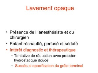 Lavement opaque
• Contre indications formelles
  – Suspicion de nécrose intestinale, perforation
  – Mauvais état général, état de choc
• Présence de l ’anesthésiste et du
  chirurgien
• Enfant réchauffé, perfusé et sédaté
• Intérêt diagnostic et thérapeutique
  – Tentative de réduction avec pression
    hydrostatique douce
  – Succès si opacification du grêle terminal
 