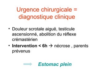 Urgence chirurgicale =
   diagnostique clinique
• Douleur scrotale aiguë, testicule
  ascensionné, abolition du réflexe
  crémastérien
• Intervention < 6h  nécrose , parents
  prévenus


              Estomac plein
 