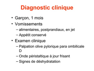 Diagnostic clinique
• Garçon, 1 mois
• Vomissements
  – alimentaires, postprandiaux, en jet
  – Appétit conservé
• Examen clinique
  – Palpation olive pylorique para ombilicale
    D
  – Onde péristaltique à jour frisant
  – Signes de déshydratation
 