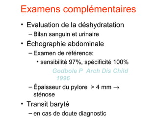 Examens complémentaires
• Evaluation de la déshydratation
  – Bilan sanguin et urinaire
• Échographie abdominale
  – Examen de référence:
     • sensibilité 97%, spécificité 100%
          Godbole P Arch Dis Child
            1996
  – Épaisseur du pylore > 4 mm →
    sténose
• Transit baryté
  – en cas de doute diagnostic
 