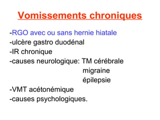 Vomissements chroniques
-RGO avec ou sans hernie hiatale
-ulcère gastro duodénal
-IR chronique
-causes neurologique: TM cérébrale
                      migraine
                      épilepsie
-VMT acétonémique
-causes psychologiques.
 