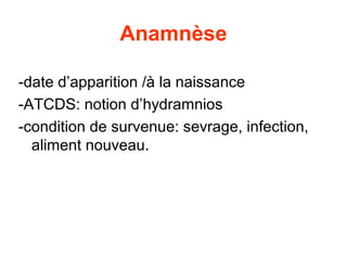 Anamnèse

-date d’apparition /à la naissance
-ATCDS: notion d’hydramnios
-condition de survenue: sevrage, infection,
  aliment nouveau.
 
