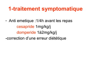 1-traitement symptomatique

- Anti emetique :1/4h avant les repas
       cesapride 1mg/kg/j
       domperide 1à2mg/kg/j
-correction d’une erreur diététique
 