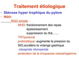 Traitement étiologique
- Sténose hyper trophique du pylore
- RGO:
     RGO simple :
        MHD: fractionnement des repas
              épaississement
              suppression du thé……
        TRTpostural
        prokinétique: augmente la pression du
        SIO,accélère la vidange gastrique
         césapride /domperide
        protecteur de la muqueuse oesophagienne
 