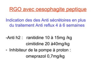 RGO avec oesophagite peptique
Indication des des Anti sécrétoires en plus
  du traitement Anti reflux 4 à 6 semaines

-Anti h2 : ranitidine 10 à 15mg /kg
           cimitidine 20 à40mg/kg
- Inhibiteur de la pompe à proton :
           omeprazol 0,7mg/kg
 