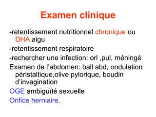 Examen clinique
-retentissement nutritionnel chronique ou
  DHA aigu
-retentissement respiratoire
-rechercher une infection: orl ,pul, méningé
Examen de l’abdomen: ball abd, ondulation
  péristaltique,olive pylorique, boudin
  d’invagination
OGE ambiguïté sexuelle
Orifice herniaire.
 