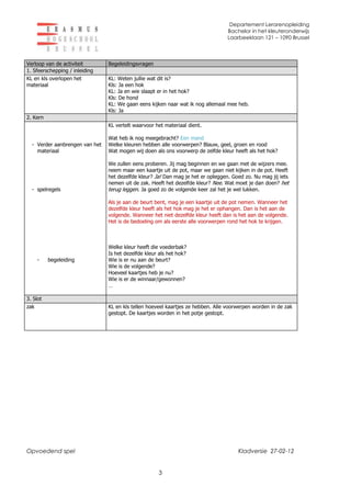 Departement Lerarenopleiding
                                                                                  Bachelor in het kleuteronderwijs
                                                                                  Laarbeeklaan 121 – 1090 Brussel



Verloop van de activiteit       Begeleidingsvragen
1. Sfeerschepping / inleiding
KL en kls overlopen het         KL: Weten jullie wat dit is?
materiaal                       Kls: Ja een hok
                                KL: Ja en wie slaapt er in het hok?
                                Kls: De hond
                                KL: We gaan eens kijken naar wat ik nog allemaal mee heb.
                                Kls: Ja
2. Kern
                                KL vertelt waarvoor het materiaal dient.

                                Wat heb ik nog meegebracht? Een mand
  - Verder aanbrengen van het   Welke kleuren hebben alle voorwerpen? Blauw, geel, groen en rood
    materiaal                   Wat mogen wij doen als ons voorwerp de zelfde kleur heeft als het hok?

                                We zullen eens proberen. Jij mag beginnen en we gaan met de wijzers mee.
                                neem maar een kaartje uit de pot, maar we gaan niet kijken in de pot. Heeft
                                het dezelfde kleur? Ja! Dan mag je het er opleggen. Goed zo. Nu mag jij iets
                                nemen uit de zak. Heeft het dezelfde kleur? Nee. Wat moet je dan doen? het
  - spelregels                  terug leggen. Ja goed zo de volgende keer zal het je wel lukken.

                                Als je aan de beurt bent, mag je een kaartje uit de pot nemen. Wanneer het
                                dezelfde kleur heeft als het hok mag je het er ophangen. Dan is het aan de
                                volgende. Wanneer het niet dezelfde kleur heeft dan is het aan de volgende.
                                Het is de bedoeling om als eerste alle voorwerpen rond het hok te krijgen.



                                Welke kleur heeft die voederbak?
                                Is het dezelfde kleur als het hok?
    -     begeleiding           Wie is er nu aan de beurt?
                                Wie is de volgende?
                                Hoeveel kaartjes heb je nu?
                                Wie is er de winnaar/gewonnen?
                                …

3. Slot
zak                             KL en kls tellen hoeveel kaartjes ze hebben. Alle voorwerpen worden in de zak
                                gestopt. De kaartjes worden in het potje gestopt.




Opvoedend spel                                                                        Kladversie 27-02-12


                                                     3
 