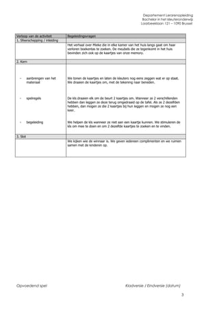 Departement Lerarenopleiding
                                                                                  Bachelor in het kleuteronderwijs
                                                                                 Laarbeeklaan 121 – 1090 Brussel


Verloop van de activiteit       Begeleidingsvragen
1. Sfeerschepping / inleiding
                                Het verhaal over Mieke die in elke kamer van het huis langs gaat om haar
                                verloren boekentas te zoeken. De meubels die ze tegenkomt in het huis
                                bevinden zich ook op de kaartjes van onze memory.

2. Kern




  -       aanbrengen van het    We tonen de kaartjes en laten de kleuters nog eens zeggen wat er op staat.
          materiaal             We draaien de kaartjes om, met de tekening naar beneden.



  -       spelregels            De kls draaien elk om de beurt 2 kaartjes om. Wanneer ze 2 verschillenden
                                hebben dan leggen ze deze terug omgedraaid op de tafel. Als ze 2 dezelfden
                                hebben, dan mogen ze die 2 kaartjes bij hun leggen en mogen ze nog een
                                keer.


  -       begeleiding           We helpen de kls wanneer ze niet aan een kaartje kunnen. We stimuleren de
                                kls om mee te doen en om 2 dezelfde kaartjes te zoeken en te vinden.


3. Slot
                                We kijken wie de winnaar is. We geven iedereen complimenten en we ruimen
                                samen met de kinderen op.




Opvoedend spel                                                        Kladversie / Eindversie (datum)

                                                                                                             3
 