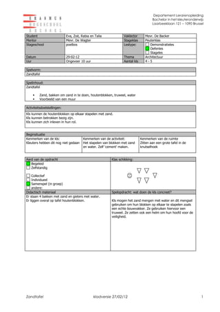 Departement Lerarenopleiding
                                                                                       Bachelor in het kleuteronderwijs
                                                                                       Laarbeeklaan 121 – 1090 Brussel


Student                      Eva, Zoë, Rabia en Talia             Vaklector       Mevr. De Backer
Mentor                       Mevr. De Wagter                      Stageklas       Peuterklas
Stageschool                  poelbos                              Lestype:           Demonstratieles
                                                                                     Oefenles
                                                                                     Stageles
Datum                        29-02-12                             Thema           Architectuur
Uur                          Ongeveer 10 uur                      Aantal kls      4-5

Spelvorm:
Zandtafel

Spelinhoud:
Zandtafel

        Zand, bakken om zand in te doen, houtenblokken, truweel, water
        Voorbeeld van een muur

Activiteitsdoelstellingen:
Kls kunnen de houtenblokken op elkaar stapelen met zand.
Kls kunnen betrokken bezig zijn.
Kls kunnen zich inleven in hun rol.


Beginsituatie
Kenmerken van de kls:                   Kenmerken van de activiteit:           Kenmerken van de ruimte
Kleuters hebben dit nog niet gedaan     Het stapelen van blokken met zand      Zitten aan een grote tafel in de
                                        en water. Zelf ‘cement’ maken.         knutselhoek


Aard van de opdracht                                      Klas schikking:
   Begeleid
   Zelfstandig

    Collectief
    Individueel
    Samenspel (in groep)
    andere:
Didactisch materiaal                                      Spelopdracht: wat doen de kls concreet?
Er staan 4 bakken met zand en gieters met water.
Er liggen overal op tafel houtenblokken.                  Kls mogen het zand mengen met water en dit mengsel
                                                          gebruiken om hun blokken op elkaar te stapelen zoals
                                                          een echte bouwvakker. Ze gebruiken hiervoor een
                                                          truweel. Ze zetten ook een helm om hun hoofd voor de
                                                          veiligheid.




Zandtafel                                      kladversie 27/02/12                                                   1
 