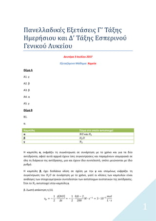 1
Πανελλαδικεσ Εξεταςεισ Γ’ Ταξησ
Ημερηςιου και Δ’ Ταξησ Εςπερινου
Γενικου Λυκειου
Δευτζρα 3 Ιουλίου 2017
Εξεταηόμενο Μάκθμα: Χθμεία
Θζμα Α
Α1. γ
Α2. β
Α3. β
Α4. α
Α5. γ
Θζμα Β
Β1.
α.
Καμπύλη Σώμα ςτο οποίο αντιςτοιχεί
α και
β
γ
Η καμπφλθ α, εκφράηει τθ ςυγκζντρωςθ ςε ςυνάρτθςθ με το χρόνο και για τα δφο
αντιδρϊντα, αφοφ αυτά αρχικά ζχουν ίςεσ ςυγκεντρϊςεισ και παραμζνουν ιςομοριακά ςε
όλθ τθ διάρκεια τθσ αντίδραςθσ, μια και ζχουν ίδιο ςυντελεςτι, οπότε μειϊνονται με ίδιο
ρυκμό.
Η καμπφλθ β, ζχει διπλάςια κλίςθ ςε ςχζςθ με τθν γ και επομζνωσ εκφράηει τθ
ςυγκζντρωςθ του ςε ςυνάρτθςθ με το χρόνο, γιατί οι κλίςεισ των καμπυλϊν είναι
ανάλογεσ των ςτοιχειομετρικϊν ςυντελεςτϊν των αντίςτοιχων ςυςτατικϊν τθσ αντίδραςθσ.
Ζτςι το αντιςτοιχεί ςτθν καμπφλθ γ.
β. Σωςτι απάντθςθ θ (ii).
[ ]
 