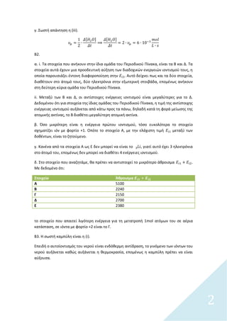 2
γ. Σωςτι απάντθςθ θ (iii).
[ ] [ ]
Β2.
α. i. Τα ςτοιχεία που ανικουν ςτθν ίδια ομάδα του Περιοδικοφ Πίνακα, είναι τα Β και Δ. Τα
ςτοιχεία αυτά ζχουν μια προοδευτικι αφξθςθ των διαδοχικϊν ενεργειϊν ιοντιςμοφ τουσ, θ
οποία παρουςιάηει ζντονθ διαφοροποίθςθ ςτθν . Αυτό δείχνει πωσ και τα δφο ςτοιχεία,
διακζτουν ςτο άτομό τουσ, δφο θλεκτρόνια ςτθν εξωτερικι ςτοιβάδα, επομζνωσ ανικουν
ςτθ δεφτερθ κφρια ομάδα του Περιοδικοφ Πίνακα.
ii. Μεταξφ των Β και Δ, οι αντίςτοιχεσ ενζργειεσ ιοντιςμοφ είναι μεγαλφτερεσ για το Δ.
Δεδομζνου ότι για ςτοιχεία τθσ ίδιασ ομάδασ του Περιοδικοφ Πίνακα, θ τιμι τθσ αντίςτοιχθσ
ενζργειασ ιοντιςμοφ αυξάνεται από κάτω προσ τα πάνω, δθλαδι κατά τθ φορά μείωςθσ τθσ
ατομικισ ακτίνασ, το Β διακζτει μεγαλφτερθ ατομικι ακτίνα.
β. Όςο μικρότερθ είναι θ ενζργεια πρϊτου ιοντιςμοφ, τόςο ευκολότερα το ςτοιχείο
ςχθματίηει ιόν με φορτίο +1. Οπότε το ςτοιχείο Α, με τθν ελάχιςτθ τιμι μεταξφ των
δοκζντων, είναι το ηθτοφμενο.
γ. Κανζνα από τα ςτοιχεία Α ωσ Ε δεν μπορεί να είναι το , γιατί αυτό ζχει 3 θλεκτρόνια
ςτο άτομό του, επομζνωσ δεν μπορεί να διακζτει 4 ενζργειεσ ιοντιςμοφ.
δ. Στο ςτοιχείο που αναηθτάμε, κα πρζπει να αντιςτοιχεί το μικρότερο άκροιςμα .
Με δεδομζνο ότι:
Στοιχείο Άθροιςμα
Α 5100
Β 2240
Γ 2150
Δ 2700
Ε 2380
το ςτοιχείο που απαιτεί λιγότερθ ενζργεια για τθ μετατροπι 1mol ατόμων του ςε αζρια
κατάςταςθ, ςε ιόντα με φορτίο +2 είναι το Γ.
Β3. Η ςωςτι καμπφλθ είναι θ (i).
Επειδι ο αυτοϊοντιςμόσ του νεροφ είναι ενδόκερμθ αντίδραςθ, το γινόμενο των ιόντων του
νεροφ αυξάνεται κακϊσ αυξάνεται θ κερμοκραςία, επομζνωσ θ καμπφλθ πρζπει να είναι
αφξουςα.
 