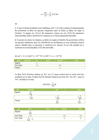 5
Δ3.
α. Η προσ τα δεξιά αντίδραςθ είναι ενδόκερμθ , οπότε αφξθςθ τθσ κερμοκραςίασ
κα μετατόπιηε τθ κζςθ τθσ χθμικισ ιςορροπίασ προσ τα δεξιά, με βάςθ τθν αρχι Le
Chatelier. Το χρϊμα του κα παραμείνει κίτρινο και του κα παραμείνει
καςτανζρυκρο, αλλά θ ποςότθτα του ςϊματοσ με το κίτρινο χρϊμα κα ελαττωκεί.
β. Η μείωςθ του όγκου του δοχείου, με βάςθ τθν αρχι Le Chatelier, κα μετατοπίςει τθ κζςθ
τθσ χθμικισ ιςορροπίασ προσ τθν κατεφκυνςθ τθσ αντίδραςθσ με τουσ λιγότερουσ όγκουσ
αερίων, δθλαδι προσ τα αριςτερά. Η ποςότθτα του κίτρινου κα αυξθκεί και θ
ποςότθτα του καςτανζρυκρου κα ελαττωκεί.
Δ4. [ ] [ ] .
+ + +
Αρχικά
Αντ./Παρ.
Τελικά
Το άλασ διίςταται πλιρωσ ςε και ,όμωσ κανζνα από τα ιόντα αυτά δεν
αντιδροφν με το νερό. Το άλασ , διίςταται πλιρωσ ςτα ιόντα και , όμωσ το
αντιδρά με το νερό.
[ ]
+
Αρχικά
Τελικά
+ +
Αρχικά
Ιοντ./Παρ.
Ιοντ. Ιςορ.
 