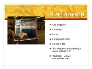 La Douane


Les Bagages



La valise



Le sac



Le bagageà main



Le sac à dos



“Est-cequevousavezquelque
chose àdéclarer?”



“Oui/Non – J’ai/Je
n’airienàdéclarer

 