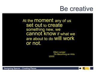 Be creative At the  moment  any of us  set out  to  create  something new, we  cannot know  if what we are about to do  will work or not. Ellen Langer On Becoming an Artis t2005 