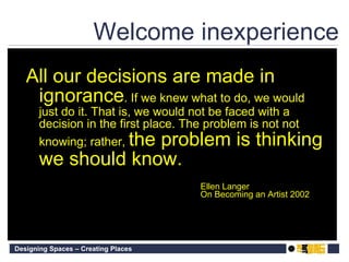 Welcome inexperience All our decisions are made in ignorance . If we knew what to do, we would just do it. That is, we would not be faced with a decision in the first place. The problem is not not knowing; rather,  the problem is thinking we should know. Ellen Langer On Becoming an Artist 2002 