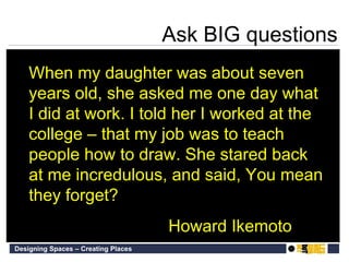 When my daughter was about seven years old, she asked me one day what I did at work. I told her I worked at the college – that my job was to teach people how to draw. She stared back at me incredulous, and said, You mean they forget? Howard Ikemoto Ask BIG questions 