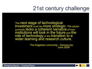 21st century challenge The  next stage of technological investment  must be  more strategic . The sector currently  lacks a coherent narrative  of how  institutions will look in the future  and  the role of technology  in the  transition to a wider learning and research culture.  The Edgeless University - Demos/Jisc June 2009 