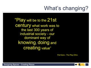 What’s changing? “ Play  will be to the  21st century  what work was to the last 300 years of industrial society - our dominant way of  knowing ,  doing  and  creating  value” Pat Kane - The Play Ethic 