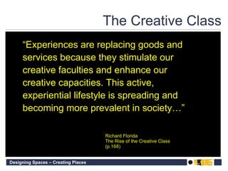 The Creative Class “ Experiences are replacing goods and services because they stimulate our creative faculties and enhance our creative capacities. This active, experiential lifestyle is spreading and becoming more prevalent in society…” Richard Florida The Rise of the Creative Class (p.168) 