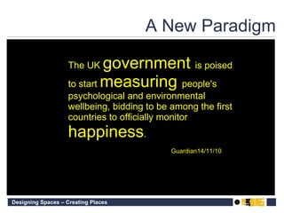 A New Paradigm The UK  government  is poised to start  measuring  people's psychological and environmental wellbeing, bidding to be among the first countries to officially monitor  happiness . Guardian14/11/10 