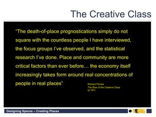 The Creative Class “ The death-of-place prognostications simply do not square with the countless people I have interviewed, the focus groups I’ve observed, and the statistical research I’ve done. Place and community are more critical factors than ever before… the economy itself increasingly takes form around real concentrations of people in real places” Richard Florida The Rise of the Creative Class (p.187) 