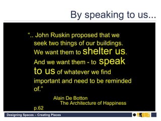 By speaking to us... “ .. John Ruskin proposed that we seek two things of our buildings. We want them to  shelter us . And we want them - to  speak to us  of whatever we find important and need to be reminded of.”   Alain De Botton The Architecture of Happiness p.62 