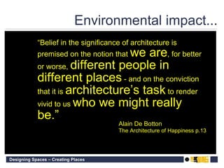 Environmental impact... “ Belief in the significance of architecture is premised on the notion that  we are , for better or worse,  different people in different places  - and on the conviction that it is  architecture’s task  to render vivid to us  who we might really be.” Alain De Botton The Architecture of Happiness p.13 