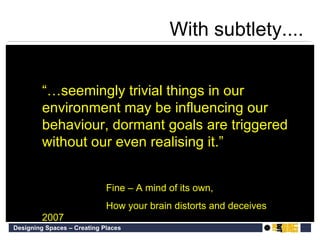 “… seemingly trivial things in our environment may be influencing our behaviour, dormant goals are triggered without our even realising it.”  Fine  –  A mind of its own,  How your brain distorts and deceives 2007 With subtlety.... 
