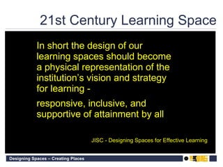 21st Century Learning Space In short the design of our learning spaces should become a physical representation of the institution ’ s vision and strategy for learning -  responsive, inclusive, and supportive of attainment by all   JISC - Designing Spaces for Effective Learning  