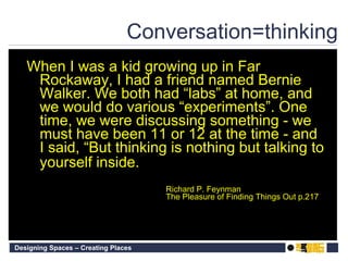 Conversation=thinking When I was a kid growing up in Far Rockaway, I had a friend named Bernie Walker. We both had “labs” at home, and we would do various “experiments”. One time, we were discussing something - we must have been 11 or 12 at the time - and I said, “But thinking is nothing but talking to yourself inside. Richard P. Feynman The Pleasure of Finding Things Out p.217 