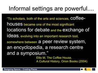 “ To scholars, both of the arts and sciences,   coffee-houses   became one of the most significant   locations for debate   and the   exchange of ideas ,  evolving into an important research tool, somewhere between  a peer review system, an encyclopedia, a research centre and a symposium.” Ellis M, The Coffee House,  A Cultural History, Orion Books (2004) Informal settings are powerful.... 