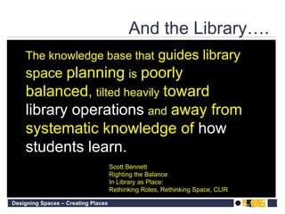 Scott Bennett Righting the Balance  In Library as Place:  Rethinking Roles, Rethinking Space, CLIR The knowledge base that  guides library space  planning   is   poorly balanced ,  tilted heavily   toward  library operations   and   away from systematic knowledge of  how students learn. And the Library…. 