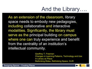 Geoffrey T. Freeman Changes in Learning Patterns, Technology and Use  In Library as Place:  Rethinking Roles, Rethinking Space, CLIR As an extension of the classroom,  library space needs to embody new pedagogies , including  collaborative  and  interactive  modalities. Significantly, the library must serve as the  principal   building  on campus where one can  truly   experience and benefit from the centrality of an institution’s intellectual community . And the Library…. 