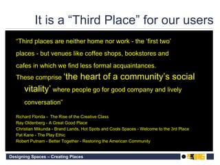 It is a “Third Place” for our users “ Third places are neither home nor work - the ‘first two’ places - but venues like coffee shops, bookstores and cafes in which we find less formal acquaintances. These comprise  ‘the heart of a community’s social vitality’  where people go for good company and lively conversation” Richard Florida -  The Rise of the Creative Class Ray Oldenberg - A Great Good Place Christian Mikunda - Brand Lands, Hot Spots and Cools Spaces - Welcome to the 3rd Place Pat Kane - The Play Ethic Robert Putnam - Better Together - Restoring the American Community 