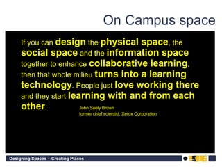 On Campus space If you can  design  the  physical   space , the  social   space  and the  information   space  together to enhance  collaborative   learning , then that whole milieu  turns into a learning technology . People just  love   working   there  and they start  learning with and from each other . John Seely Brown former chief scientist, Xerox Corporation 