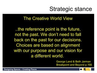 Strategic stance The Creative World View ..the reference point is the future, not the past. We don’t need to fall back on the past for our decisions. Choices are based on alignment with our purpose and our vision for a different world.   George Land & Beth Jarman Breakpoint and Beyond p.166 