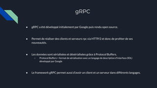 gRPC
● gRPC a été développé initialement par Google puis rendu open source.
● Permet de réaliser des clients et serveurs rpc via HTTP/2 et donc de proﬁter de ses
nouveautés.
● Les données sont sérialisées et désérialisées grâce à Protocol Buffers.
○ Protocol Buffers = format de sérialisation avec un langage de description d'interface (IDL)
développé par Google
● Le framework gRPC permet aussi d’avoir un client et un serveur dans différents langages.
 