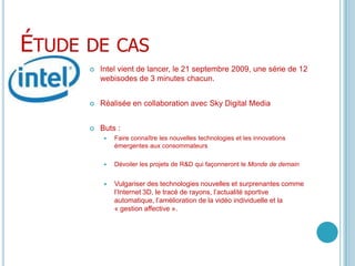 Étude de casIntel vient de lancer, le 21 septembre 2009, une série de 12 webisodes de 3 minutes chacun.Réalisée en collaboration avec Sky Digital MediaButs : Faire connaître les nouvelles technologies et les innovations émergentes aux consommateursDévoiler les projets de R&D qui façonneront le Monde de demainVulgariser des technologies nouvelles et surprenantes comme l’Internet 3D, le tracé de rayons, l’actualité sportive automatique, l’amélioration de la vidéo individuelle et la « gestion affective ».