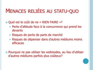 Menaces reliées au statu-quoQuel est le coût de ne « RIEN FAIRE »?Perte d’altitude face à la concurrence qui prend les devantsRisques de perte de parts de marchéRisques de dépenser dans d’autres médiums moins efficacesPourquoi ne pas utiliser les webisodes, au lieu d’utiliser d’autres médiums parfois plus coûteux?