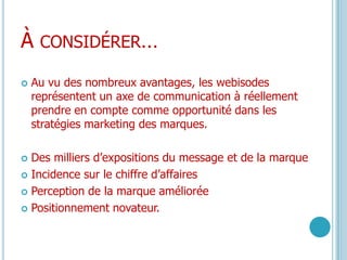 À considérer…Au vu des nombreux avantages, les webisodes représentent un axe de communication à réellement prendre en compte comme opportunité dans les stratégies marketing des marques. Des milliers d’expositions du message et de la marqueIncidence sur le chiffre d’affairesPerception de la marque améliorée Positionnement novateur.