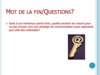 Mot de la fin/Questions?Suite à ces nombreux points forts, quelles seraient les raisons pour ne pas innover vers une stratégie de communication aussi captivante que celle des webisodes?