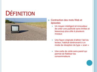 DéfinitionContraction des mots Web et épisodesUn moyen intelligent et innovateur de créer une publicité sans limites et beaucoup plus utile à plusieurs niveauxUne façon originale d’attirer l’œil du lecteur, habitué dorénavant à un mode de réception de type « scan »Une carte de visite sans pareil qui permet de fidéliser les consommateurs