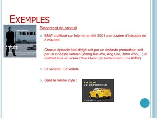 ExemplesPlacement de produitBMW a diffusé sur Internet en été 2001 une dizaine d’épisodes de 8 minutesChaque épisode était dirigé soit par un cinéaste prometteur, soit par un cinéaste vétéran (Wong Kar-Wai, Ang Lee, John Woo,…) et mettant tous en scène Clive Owen (et évidemment, une BMW)La vedette : La voitureDans le même style : 
