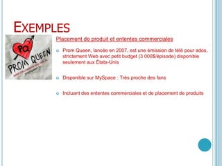 ExemplesPlacement de produit et ententes commerciales PromQueen, lancée en 2007, est une émission de télé pour ados, strictement Web avec petit budget (3 000$/épisode) disponible seulement aux États-UnisDisponible sur MySpace : Très proche des fansIncluant des ententes commerciales et de placement de produits