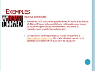 ExemplesRevenus publicitairesFondée en 2007 par l’ancien président de CBS radio, Rob Barnett, MyDamn Channel est une plateforme média créée pour donner de nouvelles opportunités aux comédiens, musiciens et réalisateurs qui travaillent en collaboration Des séries qui sont disponibles sur le web uniquement, à www.mydamnchannel.com, afin d’aller chercher une niche de spectateurs en recherche d’audace et de nouveauté
