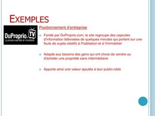 ExemplesPositionnement d’entrepriseFondé par DuProprio.com, le site regroupe des capsules d'information télévisées de quelques minutes qui portent sur une foule de sujets relatifs à l'habitation et à l'immobilierAdapté aux besoins des gens qui ont choisi de vendre ou d'acheter une propriété sans intermédiaireApporte ainsi une valeur ajoutée à leur public-cible