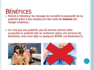 BénéficesPermet à l'émetteur du message de connaître la popularité de sa publicité grâce à des trackeurs et des outils de mesure (tel Google Analytics);Ce n'est pas une publicité, pas de normes comme celles auxquelles la publicité doit se conformer (dans une annonce de Budweiser, avez-vous déjà vu quelqu'un BOIRE une Budweiser?);