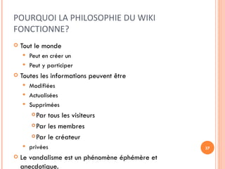 POURQUOI LA PHILOSOPHIE DU WIKI FONCTIONNE? Tout le monde Peut en créer un Peut y participer  Toutes les informations peuvent être Modifiées Actualisées Supprimées Par tous les visiteurs Par les membres Par le créateur privées Le vandalisme est un phénomène éphémère et anecdotique. 