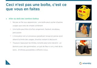3
  Aller au delà des sentiers battus
•  Ne pas se fier aux apparences : une boîte peut cacher d’autres
usages que celui de simple contenant
•  Une boîte peut être à la fois rangement, fauteuil, escabeau,
percussion
•  L’innovation est un processus perpétuel, lorsqu’on pense avoir
atteint la limite des usages, d’autres restent à découvrir
•  Toujours repousser les limites, la boîte peut ainsi devenir : un
domino avec des gommettes, un pot de fleur si on y met de la
terre… D’infinies possibilités s’offrent à vous.
Ceci n’est pas une boîte, c’est ce
que vous en faites
 
